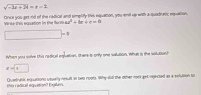 sqrt(-3z+24)=z-2. 
Once you get rid of the radical and simpiliy this equation, you end up with a quadratic equation. 
Write this equation in the form ax^2+bx+c=0
□ =0
When you solve this radical equation, there is only one solution. What is the solution?
x=□ 5
Quadratic equations usually result in two roots. Why did the other root get rejected as a solution to 
this radical equation? Explain.