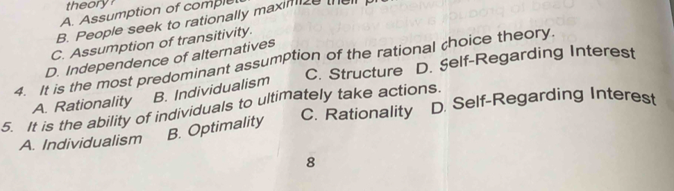 theory?
A. Assumption of complet
B. People seek to rationally maximize the
C. Assumption of transitivity.
4. It is the most predominant assumption of the rational choice theory. D. Independence of alternatives C. Structure D. Şelf-Regarding Interest
A. Rationality B. Individualism
C. Rationality D. Self-Regarding Interest
5. It is the ability of individuals to ultimately take actions.
A. Individualism B. Optimality
8