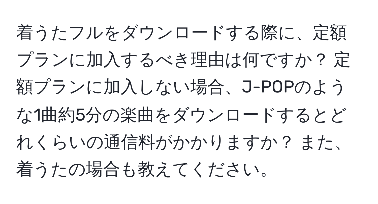 着うたフルをダウンロードする際に、定額プランに加入するべき理由は何ですか？ 定額プランに加入しない場合、J-POPのような1曲約5分の楽曲をダウンロードするとどれくらいの通信料がかかりますか？ また、着うたの場合も教えてください。