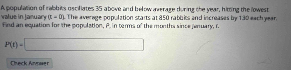 A population of rabbits oscillates 35 above and below average during the year, hitting the lowest 
value in January (t=0). The average population starts at 850 rabbits and increases by 130 each year. 
Find an equation for the population, P, in terms of the months since January, t.
P(t)=□
Check Answer