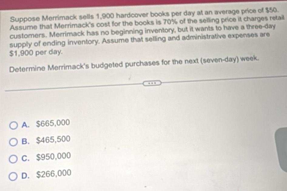 Suppose Merrimack sells 1,900 hardcover books per day at an average price of $50.
Assume that Merrimack's cost for the books is 70% of the selling price it charges retail
customers. Merrimack has no beginning inventory, but it wants to have a three-day
supply of ending inventory. Assume that selling and administrative expenses are
$1,900 per day.
Determine Merrimack's budgeted purchases for the next (seven-day) week.
A. $665,000
B. $465,500
C. $950,000
D. $266,000