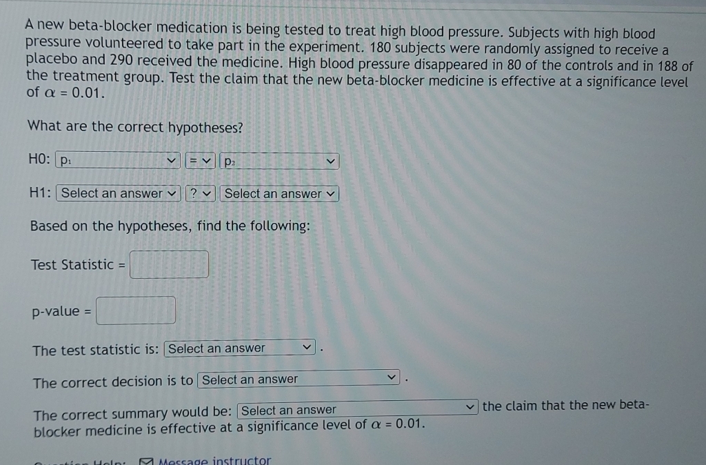 A new beta-blocker medication is being tested to treat high blood pressure. Subjects with high blood 
pressure volunteered to take part in the experiment. 180 subjects were randomly assigned to receive a 
placebo and 290 received the medicine. High blood pressure disappeared in 80 of the controls and in 188 of 
the treatment group. Test the claim that the new beta-blocker medicine is effective at a significance level 
of alpha =0.01. 
What are the correct hypotheses?
HO: p = p_2
H1: | Select an answer ? Select an answer 
Based on the hypotheses, find the following: 
Test Statistic = □
p-value = □
The test statistic is: |Select an answer 
The correct decision is to Select an answer 
. 
The correct summary would be: |Select an answer the claim that the new beta- 
blocker medicine is effective at a significance level of alpha =0.01. 
Message instructor