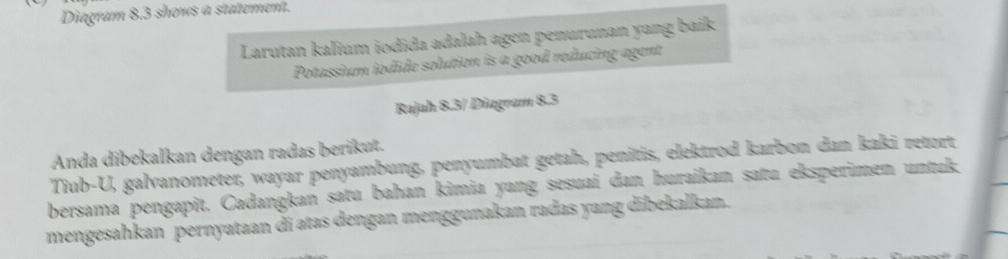 Diagram 8,3 shows a statement. 
Larutan kalium iodida adalah agen penurunan yang baik 
Potassium iodide solution is a good reducing agent 
Rajah 8.3/ Diagram 8.3 
Anda dibekalkan dengan radas berikut. 
Tiub-U, galvanometer, wayar penyambung, penyumbat getah, penitis, elektrod karbon dan kaki retort 
bersama pengapit. Cadangkan satu bahan kimia yang sesuai dan huraikan satu eksperimen untuk 
mengesahkan pernyataan di atas dengan menggunakan radas yang dībekalkan.