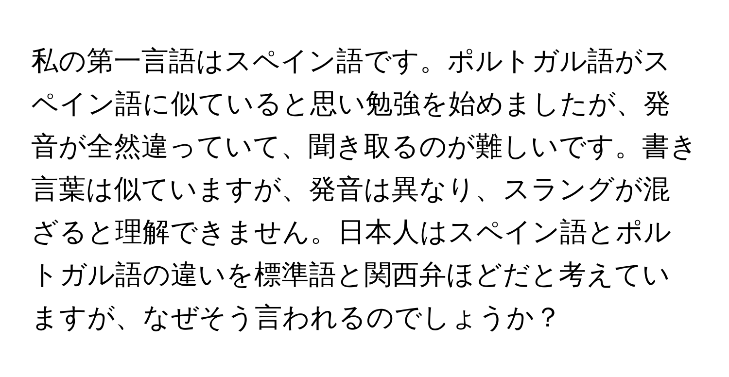 私の第一言語はスペイン語です。ポルトガル語がスペイン語に似ていると思い勉強を始めましたが、発音が全然違っていて、聞き取るのが難しいです。書き言葉は似ていますが、発音は異なり、スラングが混ざると理解できません。日本人はスペイン語とポルトガル語の違いを標準語と関西弁ほどだと考えていますが、なぜそう言われるのでしょうか？