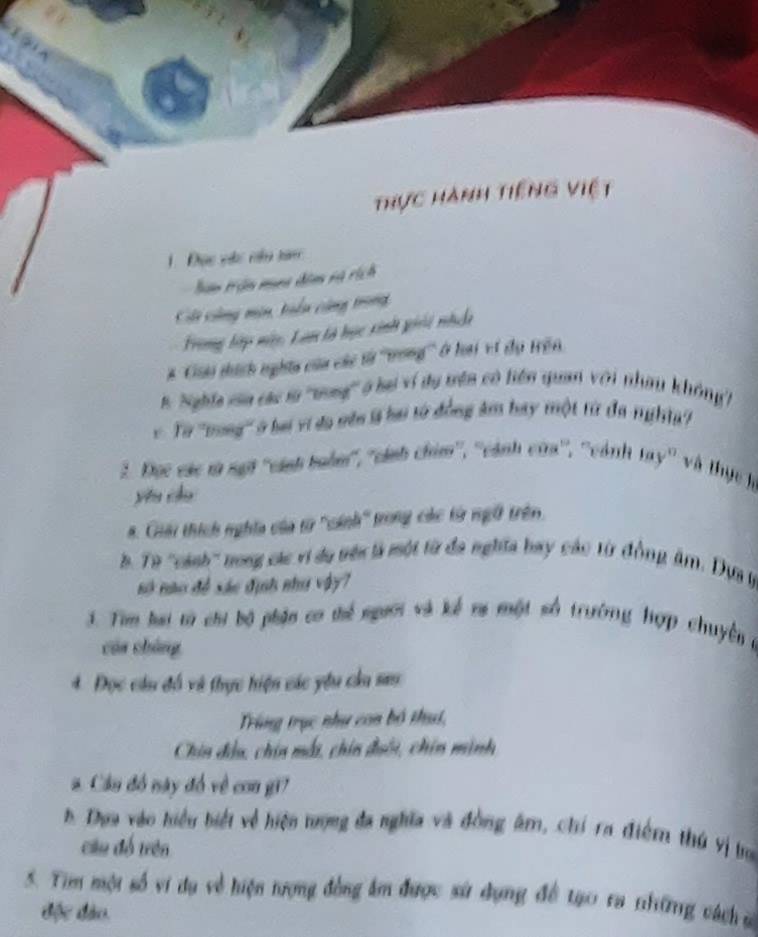 thực hành tiếng việt 
1. Đạc vào nêu tam 
bân tận mùna dâm và rích 
CCi công nin, tiển cũng trong 
Frong tập này, Lan tà học sinh giải nhc 
# ''Ciải tích nghĩa của các tà ''tong''' ở loai vt dụ trên 
n. Nghĩa sin các l ''vung'' ở be ví du trên có hên quan với nhay không''' 
v Từ ''tong''' ở ba vi đo vên l bai từ đồng âm bay một từ đa nghĩ? 
2. Đọc các m sựi ''cánh tuồn'', ''cánh chim'', ''cánh cam'', ''cánh tay'' và thực h 
yêu chu 
. Giải thích nghĩa của từ ''cánh'' trong các từ ngữ trên 
h. Từ ''cánh'' nong các vi dụ têi là một từ đa nghĩa bay các từ đồng âm. Dựa t 
só nào đề sác định như vậy7 
3. Tim lai từ chi bộ phận cơ thể người và kể ma một số trường hợp chuyên ở 
cáa cháng 
4. Đọc cầu đồ và thực hiện các yêu cầu sau 
Trùng trục như con bộ thui, 
Chin đầu, chin mất, chin đuôi, chin mình 
a. Cầu đó này đó về con gi7 
h. Doa vào hiểu biết về hiện trượng đa nghĩa và đồng âm, chi ra điểm thứ vị bo 
cầu đổ trên 
5. Tim một số vi dụ về hiện tượng đồng âm được sử dụng đề tạo ra thững cách ủ 
độc đào.