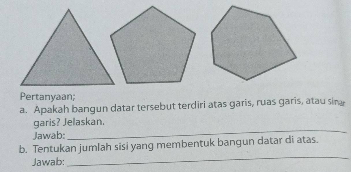 Pertanyaan; 
a. Apakah bangun datar tersebut terdiri atas garis, ruas garis, atau sinar 
garis? Jelaskan. 
Jawab: 
_ 
b. Tentukan jumlah sisi yang membentuk bangun datar di atas. 
Jawab: 
_