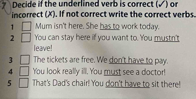 Decide if the underlined verb is correct (✓) or 
incorrect (X). If not correct write the correct verbs. 
1 Mum isn't here. She has to work today. 
2 You can stay here if you want to. You mustn't 
leave! 
3 The tickets are free. We don't have to pay. 
4 You look really ill. You must see a doctor! 
5 That's Dad's chair! You don't have to sit there!