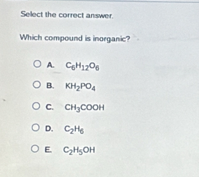 Select the correct answer.
Which compound is inorganic?
A. C_6H_12O_6
B. KH_2PO_4
C. CH_3COOH
D. C_2H_6
E. C_2H_5OH