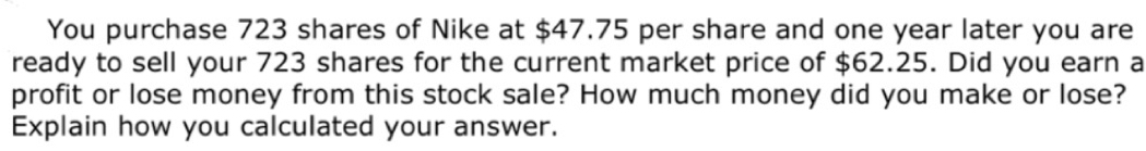 You purchase 723 shares of Nike at $47.75 per share and one year later you are
ready to sell your 723 shares for the current market price of $62.25. Did you earn a
profit or lose money from this stock sale? How much money did you make or lose?
Explain how you calculated your answer.