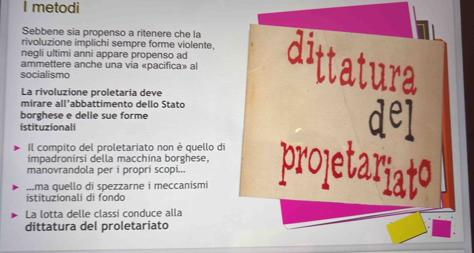 metodi 
Sebbene sia propenso a ritenere che la 
rivoluzione implichi sempre forme violente, 
negli ultimi anni appare propenso ad 
ammettere anche una via «pacifica» al 
socialismo ura 
La rivoluzione proletaria deve 
mirare all’abbattimento dello Stato 
borghese e delle sue forme 
istituzionali 
dej 
Il compito del proletariato non è quello di 
impadronirsi della macchina borghese, 
manovrandola per i propri scopi... 
prote 
...ma quello di spezzarne i meccanismi 
istituzionali di fondo 
La lotta delle classi conduce alla 
dittatura del proletariato