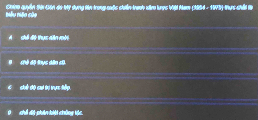 Chính quyền Sài Gòn do Mỹ dựng lên trong cuộc chiến tranh xâm lược Việt Nam (1954 - 1975) thực chất là
biểu hiện của
chế độ thực dân mới.
chế độ thực dân cũ,
chế độ cai trị trực tiếp.
chế độ phân biệt chủng tộc.