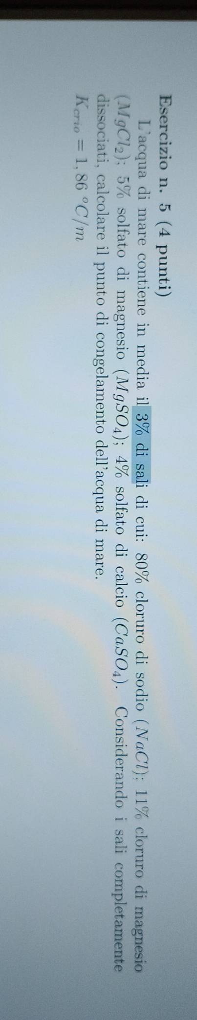 5 (4 punti) 
L'acqua di mare contiene in media il 3% di sali di cui: 80% cloruro di sodio (NaCl); 11% cloruro di magnesio
(MgCl_2); 5% solfato di magnesio (MgSO_4); 4% solfato di calcio (CaSO_4). Considerando i sali completamente 
dissociati, calcolare il punto di congelamento dell’acqua di mare.
K_crio=1,86°C/m