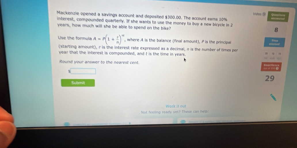 Videa é Questions 
Mackenzie opened a savings account and deposited $300.00. The account eams 10% answered 
interest, compounded quarterly. If she wants to use the money to buy a new bicycle in 2
years, how much will she be able to spend on the bike? 
8 
Use the formula A=P(1+ r/n )^nt , where A is the balance (final amount), P is the principal elapsed Time 
(starting amount), r is the interest rate expressed as a decimal, n is the number of times per
year that the interest is compounded, and t is the time in years. 
Round your answer to the nearest cent. Siért Score 
s inf 1oo () 
$
29
Submit 
Work it out 
Not feeling ready yet? These can help: