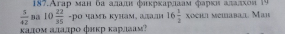 187.Агар ман ба ададη фикркардаам фаркн аладхои 19
 5/42  Ba 10 22/35  -ро чамъ кунам, адади 16 1/2  XOCW мешавад. Ман 
κалом аладро фикр κардаам?