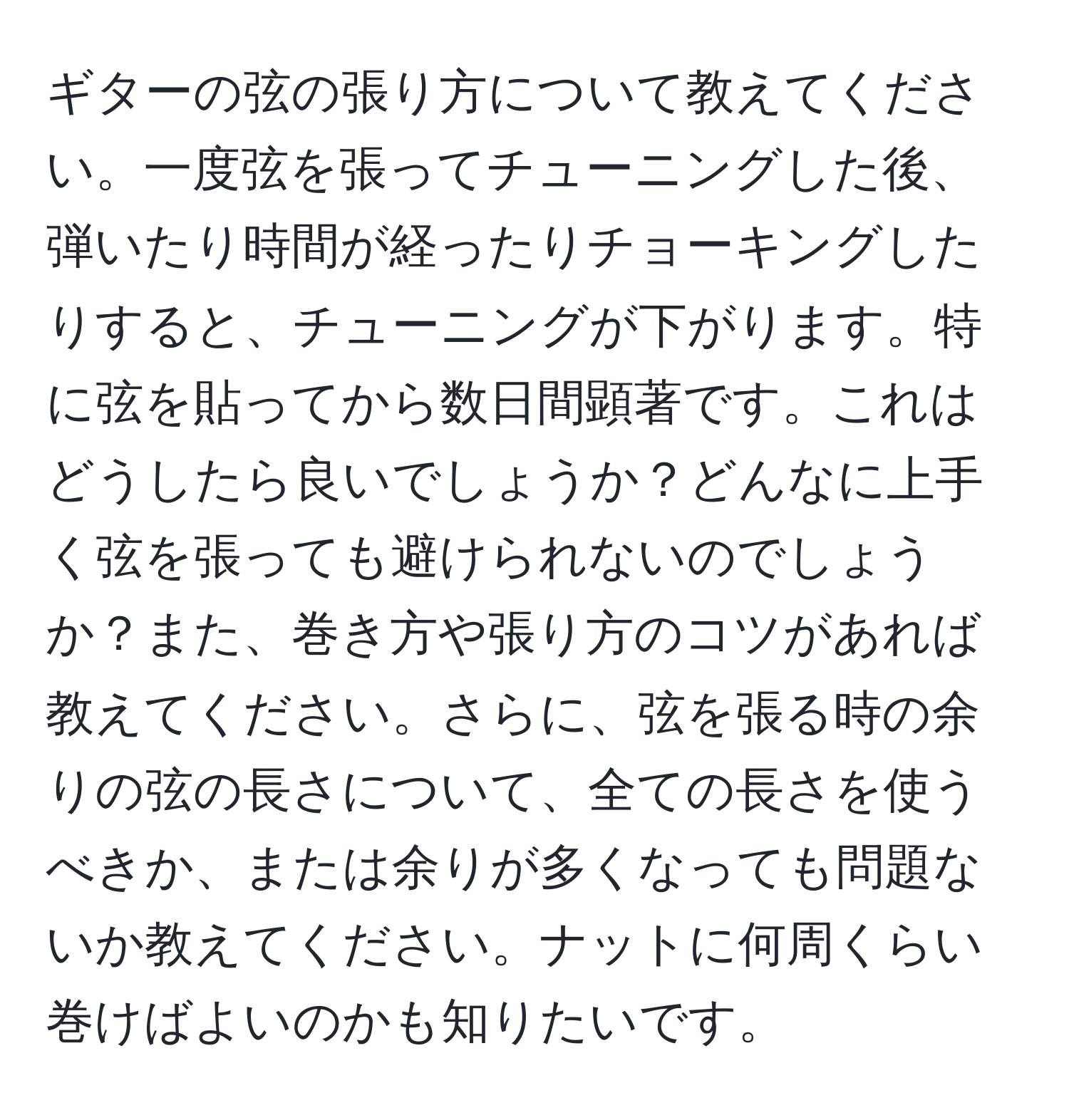 ギターの弦の張り方について教えてください。一度弦を張ってチューニングした後、弾いたり時間が経ったりチョーキングしたりすると、チューニングが下がります。特に弦を貼ってから数日間顕著です。これはどうしたら良いでしょうか？どんなに上手く弦を張っても避けられないのでしょうか？また、巻き方や張り方のコツがあれば教えてください。さらに、弦を張る時の余りの弦の長さについて、全ての長さを使うべきか、または余りが多くなっても問題ないか教えてください。ナットに何周くらい巻けばよいのかも知りたいです。