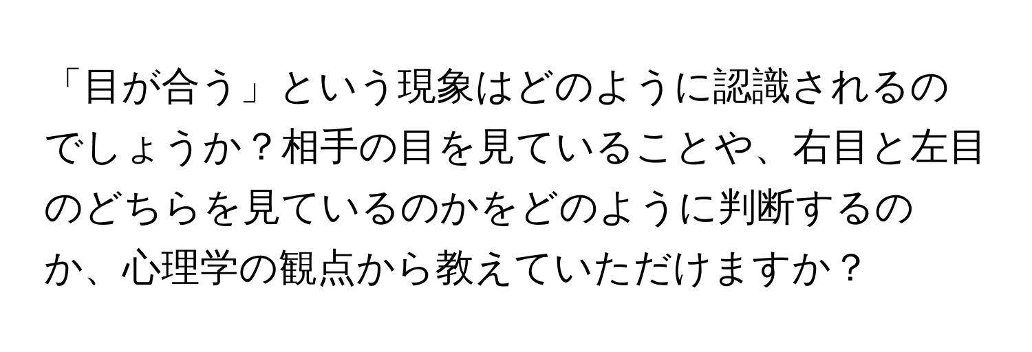 「目が合う」という現象はどのように認識されるのでしょうか？相手の目を見ていることや、右目と左目のどちらを見ているのかをどのように判断するのか、心理学の観点から教えていただけますか？