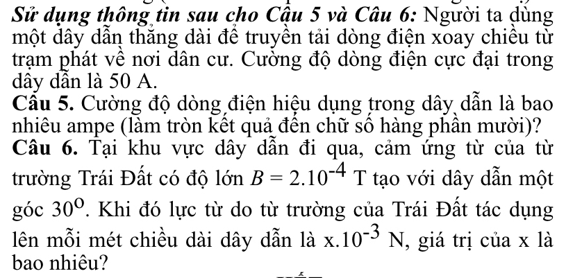 Sử dụng thông tin sau cho Cậu 5 và Câu 6: Người ta dùng 
một dây dần thăng dài đề truyền tải dòng điện xoay chiều từ 
trạm phát vê nơi dân cư. Cường độ dòng điện cực đại trong
dây dần là 50 A. 
Cầu 5. Cường độ dòng điện hiệu dụng trong dây dẫn là bao 
nhiêu ampe (làm tròn kết quả đến chữ số hàng phân mười)? 
Câu 6. Tại khu vực dây dẫn đi qua, cảm ứng từ của từ 
trường Trái Đất có độ lớn B=2.10^(-4)T tạo với dây dẫn một 
góc 30° T Khi đó lực từ do từ trường của Trái Đất tác dụng 
lên mỗi mét chiều dài dây dẫn là x.10^(-3)N , giá trị của x là 
bao nhiêu?