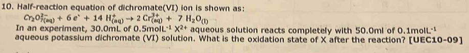 Half-reaction equation of dichromate(VI) ion is shown as:
Cr_2O_(7(aq))^(2-)+6e^++14H_((aq))^+to 2Cr_((aq))^(3+)+7H_2O_(l)
In an experiment, 30.0mL of 0.5mol L^(-1)X^(2+) aqueous solution reacts completely with 50.0ml of 0.1molL-¹
aqueous potassium dichromate (VI) solution. What is the oxidation state of X after the reaction? [UEC10-09]