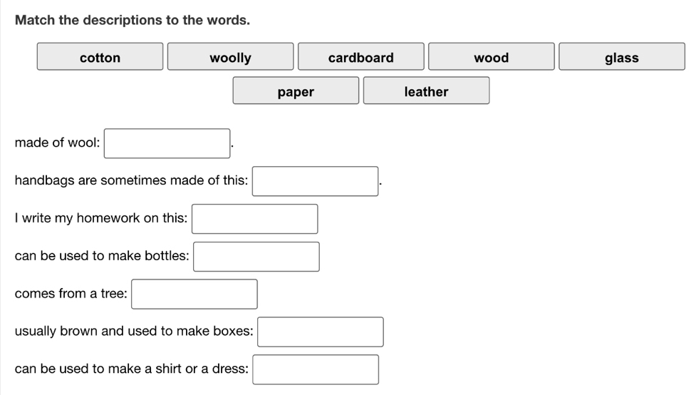 Match the descriptions to the words.
cotton woolly cardboard wood glass
paper leather
made of wool: □. 
handbags are sometimes made of this: □. 
I write my homework on this: □
can be used to make bottles: □
comes from a tree: □
usually brown and used to make boxes: □
can be used to make a shirt or a dress: □