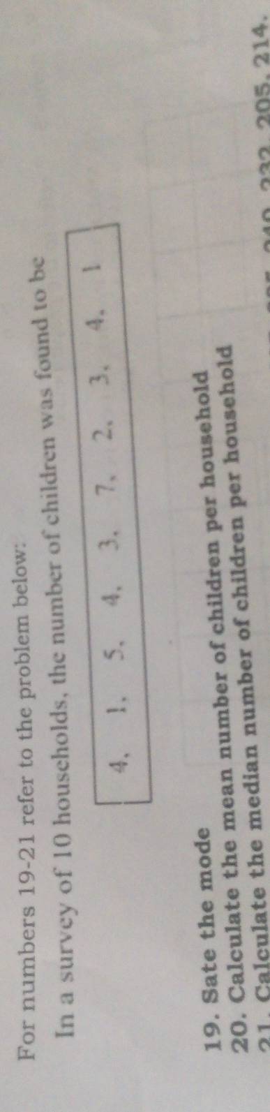 For numbers 19-21 refer to the problem below: 
In a survey of 10 households, the number of children was found to be
4, 1, 5, 4, 3, 7 、 2 、 3 、 4, 1
19. Sate the mode 
20. Calculate the mean number of children per household 
21. Calculate the median number of children per household 
232. 205. 214.