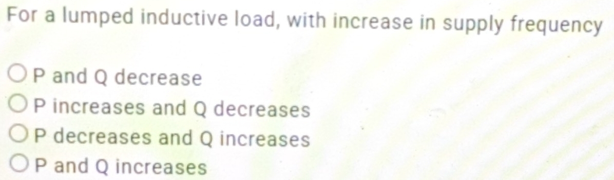 For a lumped inductive load, with increase in supply frequency
P and Q decrease
P increases and Q decreases
P decreases and Q increases
P and Q increases