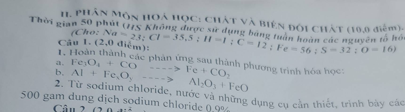 PHân Môn HOá họC: ChÁT và Biên đối ChÁt (10,0 điểm). 
Thời gian 50 phút (HS Không được sử dụng bảng tuần ha un các nguyên tố hó 
(Cho: 
Câu 1. (2 Na=23; Cl=35,5; H=1; C=12; Fe=56; S=32; O=16)
I. Hoàn thành các phản ứng sau thành phương trình hóa học: 
a. 
b. Fe_3O_4+CO---->Fe+CO_2
Al+Fe_xO_y----to Al_2O_3+FeO
2. Từ sodium chloride, nước và những dụng cụ cần thiết, trình bày các
500 gam dung dịch sodium chloride 0.9%
Câu 2 (20