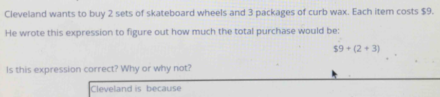 Cleveland wants to buy 2 sets of skateboard wheels and 3 packages of curb wax. Each item costs $9. 
He wrote this expression to figure out how much the total purchase would be:
$9+(2+3)
Is this expression correct? Why or why not? 
Cleveland is because