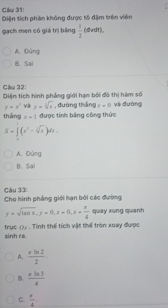 Diện tích phần không được tô đậm trên viên
gạch men có giá trị bằng  1/2 (d vdt),
A. Đúng
B. Sai
Câu 32:
Diện tích hình phầng giới hạn bởi đô thị hàm số
y=x^3 và y=sqrt[3](x) , đường thắng x=0 và đường
thắng x=1 được tính bằng công thức
S=∈tlimits _0^(1(x^3)-sqrt[3](x))dx.
A. Đúng
B. Sai
Câu 33:
Cho hình phầng giới hạn bởi các đường
y=sqrt(tan x), y=0, x=0, x= π /4  quay xung quanh
trục Ox. Tính thế tích vật thế tròn xoay được
sinh ra.
A.  π ln 2/2 .
B.  π ln 3/4 
C.  π /4 ·