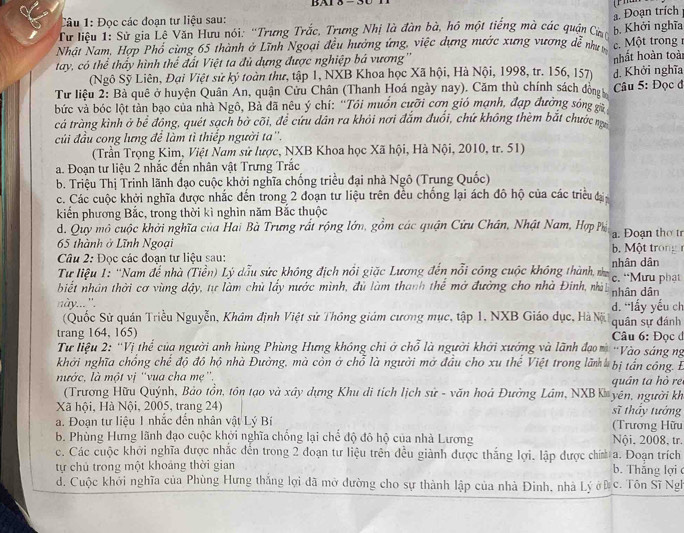 BAI δ -
Câu 1: Đọc các đoạn tư liệu sau:
. Đoạn trích
Từ liệu 1: Sử gia Lê Văn Hưu nói: ''Trưng Trắc, Trưng Nhị là đàn bà, hồ một tiếng mà các quận Củ b. Khởi nghĩa
Nhật Nam, Hợp Phổ cùng 65 thành ở Lĩnh Ngoại đều hướng ứng, việc dựng nước xưng vương dễ như  Một trong 
tay, có thể thấy hình thể đất Việt ta đủ dựng được nghiệp bá vương''
(Ngô Sỹ Liên, Đại Việt sử ký toàn thư, tập 1, NXB Khoa học Xã hội, Hà Nội, 1998, tr. 156, 157) nhất hoàn toài
Từ liệu 2: Bà quê ở huyện Quân An, quận Cửu Chân (Thanh Hoá ngày nay). Căm thù chính sách đòn d. Khởi nghĩa
bức và bóc lột tàn bạo của nhà Ngô, Bả đã nêu ý chí: ''Tôi muồn cưỡi cơn gió mạnh, đạp đường sóng   Câu 5: Đọc đ
cá tràng kình ở bể đồng, quét sạch bờ cõi, để cứu dân ra khỏi nơi đắm đuổi, chứ không thèm bắt chước n
củi đầu cong lưng để làm tì thiếp người ta''.
(Trần Trọng Kim, Việt Nam sử lược, NXB Khoa học Xã hội, Hà Nội, 2010, tr. 51)
a. Đoạn tư liệu 2 nhắc đến nhân vật Trưng Trắc
b. Triệu Thị Trinh lãnh đạo cuộc khởi nghĩa chống triều đại nhà Ngô (Trung Quốc)
c. Các cuộc khởi nghĩa được nhắc đến trong 2 đoạn tư liệu trên đều chống lại ách đô hộ của các triều đạ
kiến phương Bắc, trong thời kì nghìn năm Bắc thuộc
d. Quy mô cuộc khởi nghĩa của Hai Bà Trưng rất rộng lớn, gồm các quận Cửu Chân, Nhật Nam, Hợp Ph a. Đoạn thờ tr
65 thành ở Lĩnh Ngoại  b   ột trong 
Câu 2: Đọc các đoạn tư liệu sau:
Từ liệu 1: 'Nam để nhà (Tiền) Lý dẫu sức không địch nổi giặc Lương đến nổi công cuộc không thành n c. “Mưu phạt nhân dân
biết nhân thời cơ vùng dậy, tự làm chủ lấy nước mình, đủ làm thanh thể mở đường cho nhà Đinh, nà nhân dân
này... '. d. “lấy yếu ch
(Quốc Sử quán Triều Nguyễn, Khâm định Việt sử Thông giám cương mục, tập 1, NXB Giáo dục, Hà N 
trang 164, 165) quân sự đánh  Câu 6: Đọc đ
Tư liệu 2: ''Vị thể của người anh hùng Phùng Hưng không chi ở chỗ là người khởi xướng và lãnh đạo m ''Vào sáng ng
khởi nghĩa chổng chế độ đô hộ nhà Đường, mà còn ở chỗ là người mở đầu cho xu thể Việt trong lãm bị tần công. E
nước, là một vị ''vua cha mẹ'',
(Trương Hữu Quýnh, Bảo tồn, tôn tạo và xây dựng Khu di tích lịch sử - văn hoá Đường Lâm, NXBK yên, người kh quân ta hò rẻ
Xã hội, Hà Nội, 2005, trang 24) sĩ thấy tướng
a. Đoạn tư liệu 1 nhắc đến nhân vật Lý Bí (Trương Hữu
b. Phùng Hưng lãnh đạo cuộc khởi nghĩa chống lại chế độ đô hộ của nhà Lương Nội, 2008, tr.
c. Các cuộc khởi nghĩa được nhắc đến trong 2 đoạn tư liệu trên đều giành được thắng lợi. lập được chím a. Đoạn trích
tự chủ trong một khoảng thời gian b. Thăng lợi 
đ. Cuộc khởi nghĩa của Phùng Hưng thắng lợi đã mở đường cho sự thành lập của nhà Đinh, nhà Lý ởĐ c. Tôn Sĩ Ngh