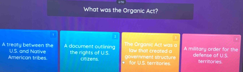 2/30
What was the Organic Act?
1
A treaty between the A document outlining The Organic Act was a law that created a A military order for the
U.S. and Native the rights of U.S.
American tribes. citizens. for U.S. territories. government structure defense of U.S. territories.