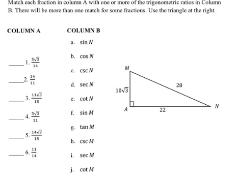 Match each fraction in column A with one or more of the trigonometric ratios in Column
B. There will be more than one match for some fractions. Use the triangle at the right.
COLUMN A COLUMN B
a. sin N
_1.  5sqrt(3)/14  b. cos N
c. csc N
_2.  14/11  d. sec N
_3.  11sqrt(3)/15  e. cot N
_4.  5sqrt(3)/11  f. sin M
g. tan M
_5.  14sqrt(3)/15  h. csc M
_6.  11/14  i. sec M
j. cot M