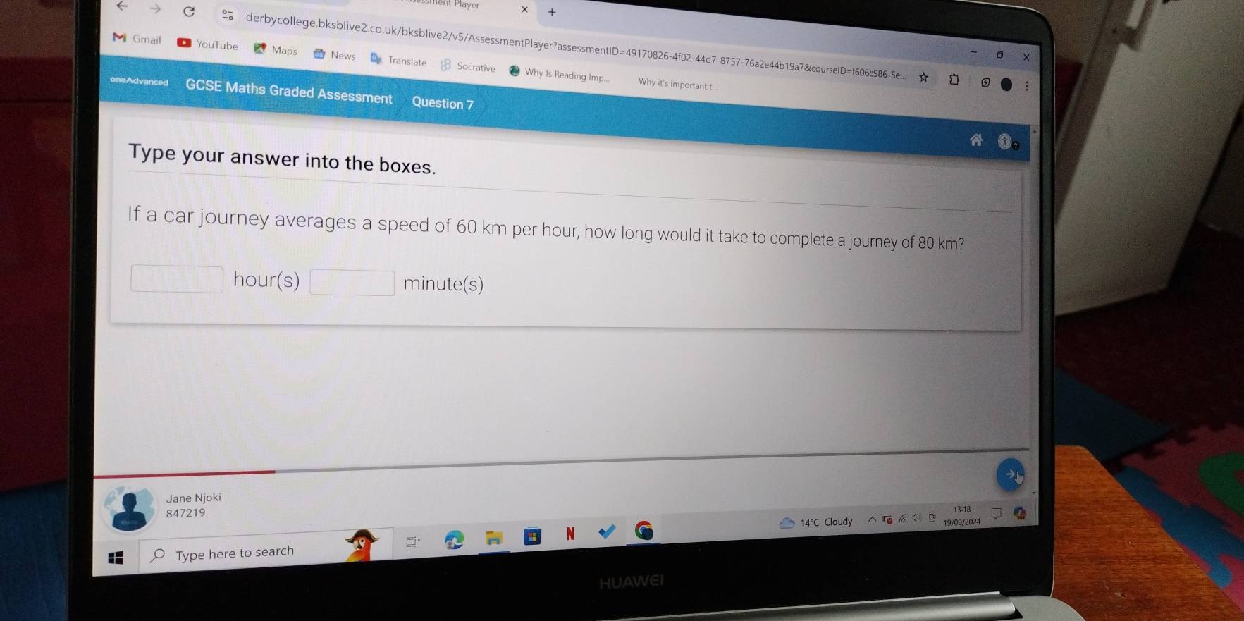 × + 
derbycollege,bksblive2.co.uk/bksblive2/v5/AssessmentPlayer?assessmentID=49170826-4f02-44d7-8757-76a2e44b19a7&courselD=f606c986-5e... 
Gmail YouTube Maps News Translate Socrative 
Why Is Reading Imp... Why it's important t... 
GCSE Maths Graded Assessment Question 7 
Type your answer into the boxes. 
If a car journey averages a speed of 60 km per hour, how long would it take to complete a journey of 80 km?
hour (s) minute (s) 
Jane Njoki 
847219 
13:18 
14°C Cloudy 19/09/2024 
Type here to search 
HUAWEI