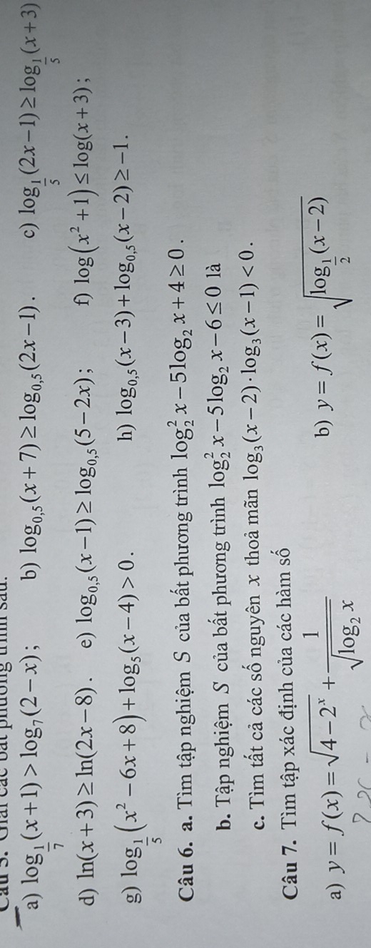 Cầu 3. Giái các bất phường tì sau. 
b) log _0,5(x+7)≥ log _0,5(2x-1). c) 
a) log _ 1/7 (x+1)>log _7(2-x); log _ 1/5 (2x-1)≥ log _ 1/5 (x+3)
d) ln (x+3)≥ ln (2x-8). e) log _0,5(x-1)≥ log _0,5(5-2x); f) log (x^2+1)≤ log (x+3); 
g) log _ 1/5 (x^2-6x+8)+log _5(x-4)>0. 
h) log _0,5(x-3)+log _0,5(x-2)≥ -1. 
Câu 6. a. Tìm tập nghiệm S của bất phương trình log _2^(2x-5log _2)x+4≥ 0. 
b. Tập nghiệm S của bất phương trình log _2^(2x-5log _2)x-6≤ 0 là 
c. Tìm tất cả các số nguyên x thoả mãn log _3(x-2)· log _3(x-1)<0</tex>. 
Câu 7. Tìm tập xác định của các hàm số 
a) y=f(x)=sqrt(4-2^x)+frac 1sqrt(log _2)x
b) y=f(x)=sqrt(log _frac 1)2(x-2)