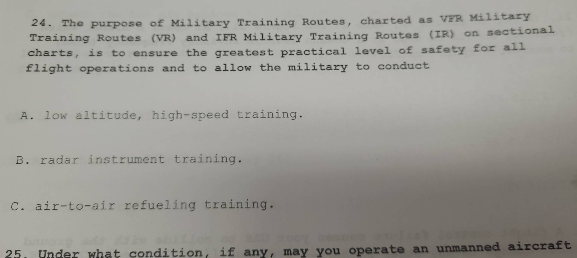 The purpose of Military Training Routes, charted as VFR Military
Training Routes (VR) and IFR Military Training Routes (IR) on sectional
charts, is to ensure the greatest practical level of safety for all
flight operations and to allow the military to conduct
A. low altitude, high-speed training.
B. radar instrument training.
C. air-to-air refueling training.
25. Under what condition, if any, may you operate an unmanned aircraft