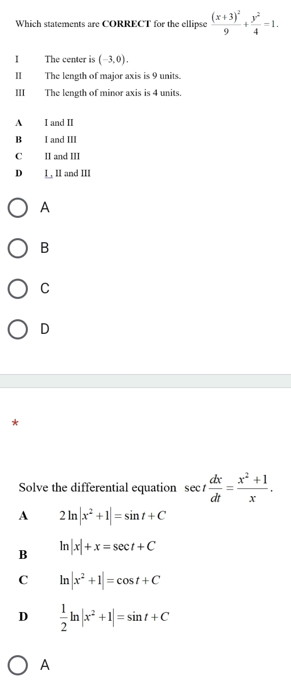 Which statements are CORRECT for the ellipse frac (x+3)^29+ y^2/4 =1. 
I The center is (-3,0). 
II The length of major axis is 9 units.
III The length of minor axis is 4 units.
A I and II
B I and III
C II and III
D I , II and III
A
B
C
D
*
Solve the differential equation sec t dx/dt = (x^2+1)/x .
A 2ln |x^2+1|=sin t+C
B ln |x|+x=sec t+C
C ln |x^2+1|=cos t+C
D  1/2 ln |x^2+1|=sin t+C
A