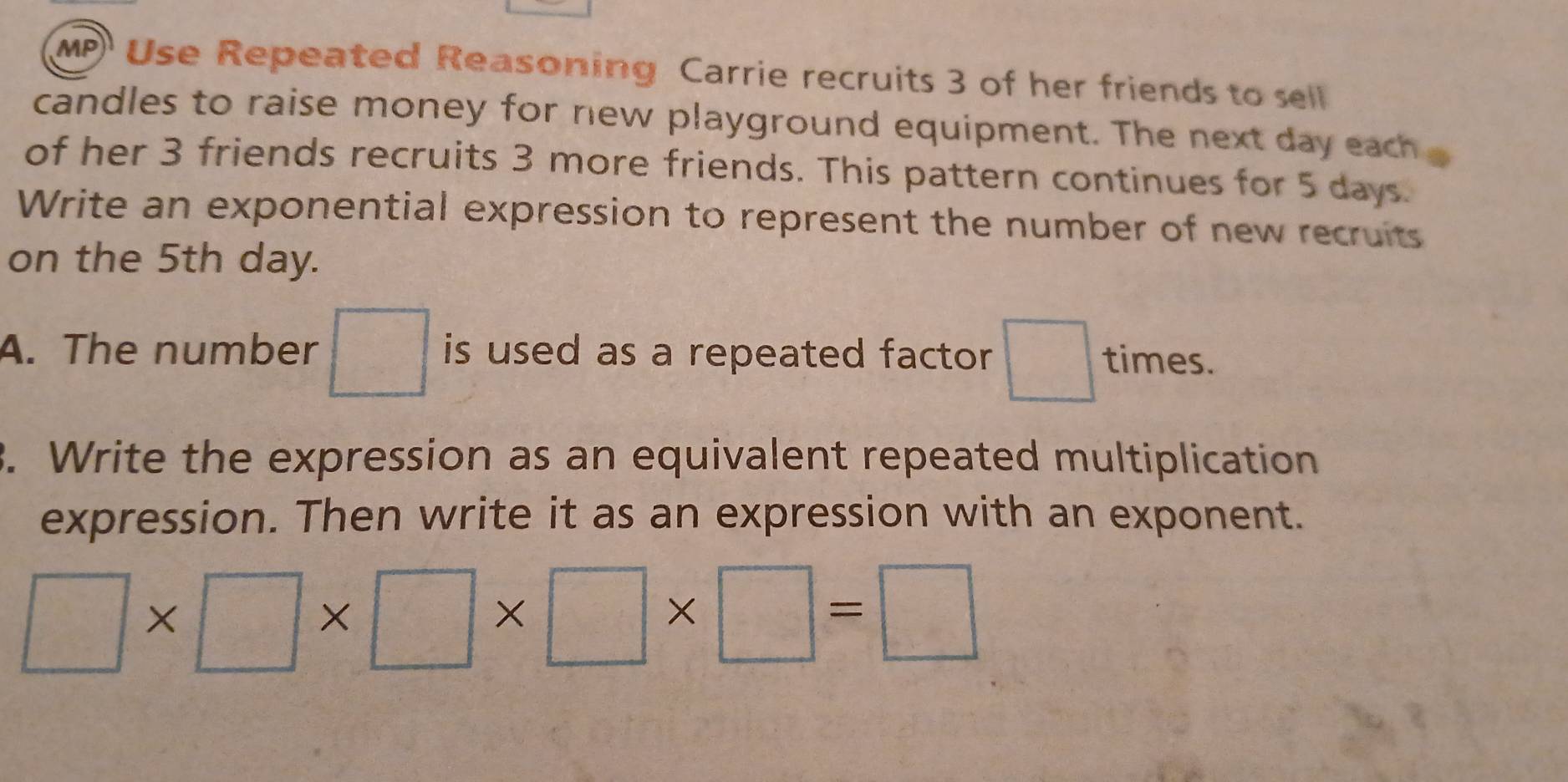 MP Use Repeated Reasoning Carrie recruits 3 of her friends to sell 
candles to raise money for new playground equipment. The next day each 
of her 3 friends recruits 3 more friends. This pattern continues for 5 days. 
Write an exponential expression to represent the number of new recruits 
on the 5th day. 
A. The number □ is used as a repeated factor □ times. 
3. Write the expression as an equivalent repeated multiplication 
expression. Then write it as an expression with an exponent.
□ * □ * □ * □ * □ =□