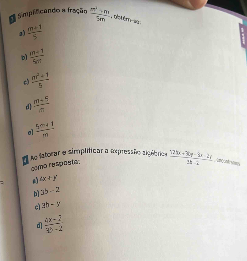 Simplificando a fração  (m^2+m)/5m  , obtém-se:
a)  (m+1)/5 
b)  (m+1)/5m 
c)  (m^2+1)/5 
d)  (m+5)/m 
e)  (5m+1)/m 
Ao fatorar e simplificar a expressão algébrica  (12bx+3by-8x-2y)/3b-2  , encontramos
como resposta:
: a) 4x+y
b) 3b-2
c) 3b-y
d)  (4x-2)/3b-2 