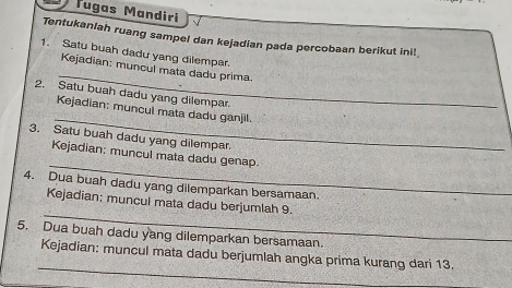 Tugas Mandiri 
Tentukanlah ruang sampel dan kejadian pada percobaan berikut ini! 
1. Satu buah dadu yang dilempar. 
_ 
Kejadian: muncul mata dadu prima. 
2. Satu buah dadu yang dilempar. 
_ 
Kejadian: muncul mata dadu ganjil. 
3. Satu buah dadu yang dilempar. 
_ 
Kejadian: muncul mata dadu genap. 
4. Dua buah dadu yang dilemparkan bersamaan. 
_ 
Kejadian: muncul mata dadu berjumlah 9. 
5. Dua buah dadu yang dilemparkan bersamaan. 
_ 
Kejadian: muncul mata dadu berjumlah angka prima kurang dari 13.