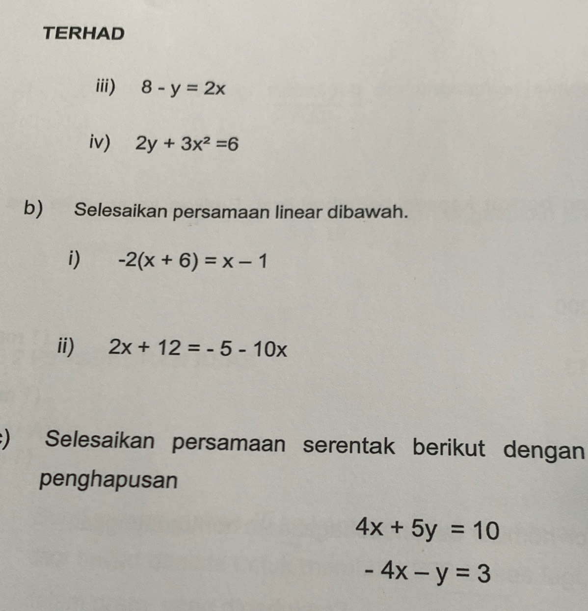 TERHAD 
iii) 8-y=2x
iv) 2y+3x^2=6
b) Selesaikan persamaan linear dibawah. 
i) -2(x+6)=x-1
ii) 2x+12=-5-10x
:) Selesaikan persamaan serentak berikut dengan 
penghapusan
4x+5y=10
-4x-y=3