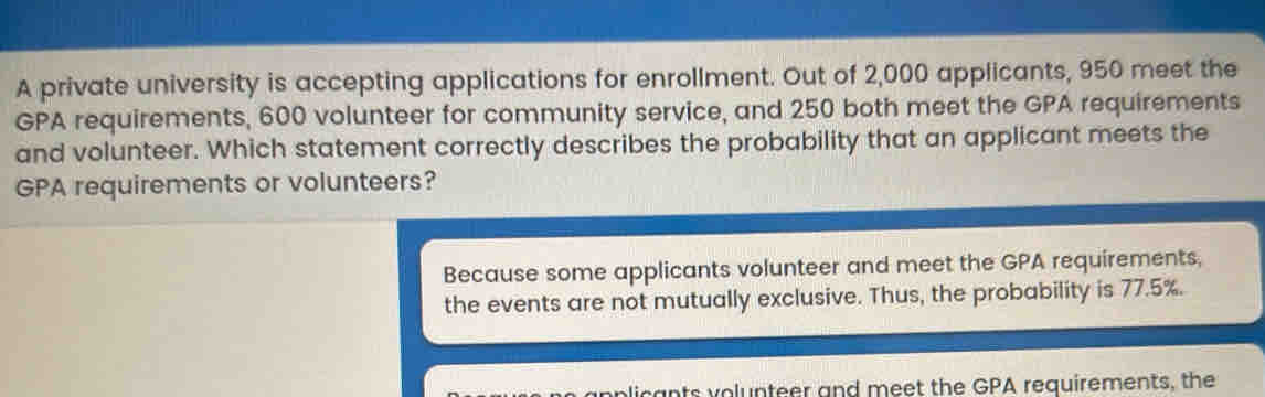 A private university is accepting applications for enrollment. Out of 2,000 applicants, 950 meet the
GPA requirements, 600 volunteer for community service, and 250 both meet the GPA requirements
and volunteer. Which statement correctly describes the probability that an applicant meets the
GPA requirements or volunteers?
Because some applicants volunteer and meet the GPA requirements,
the events are not mutually exclusive. Thus, the probability is 77.5%.
plicants volunteer and meet the GPA requirements, the