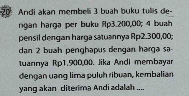 Andi akan membeli 3 buah buku tulis de- 
ngan harga per buku Rp3.200,00; 4 buah 
pensil dengan harga satuannya Rp2.300,00; 
dan 2 buah penghapus dengan harga sa- 
tuannya Rp1.900,00. Jika Andi membayar 
dengan uang lima puluh ribuan, kembalian 
yang akan diterima Andi adalah ....