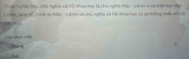 Theo nghĩa hẹp, chủ nghĩa xã hội khoa học là chủ nghĩa Mác - Lênin vì cả triết học Mác -
Lênin, kinh tế chính trị Mác - Lênin và chủ nghĩa xã hội khoa học có sự thống nhất về mặt
cấu trúc
Hãy chọn một:
Đúng
Sai