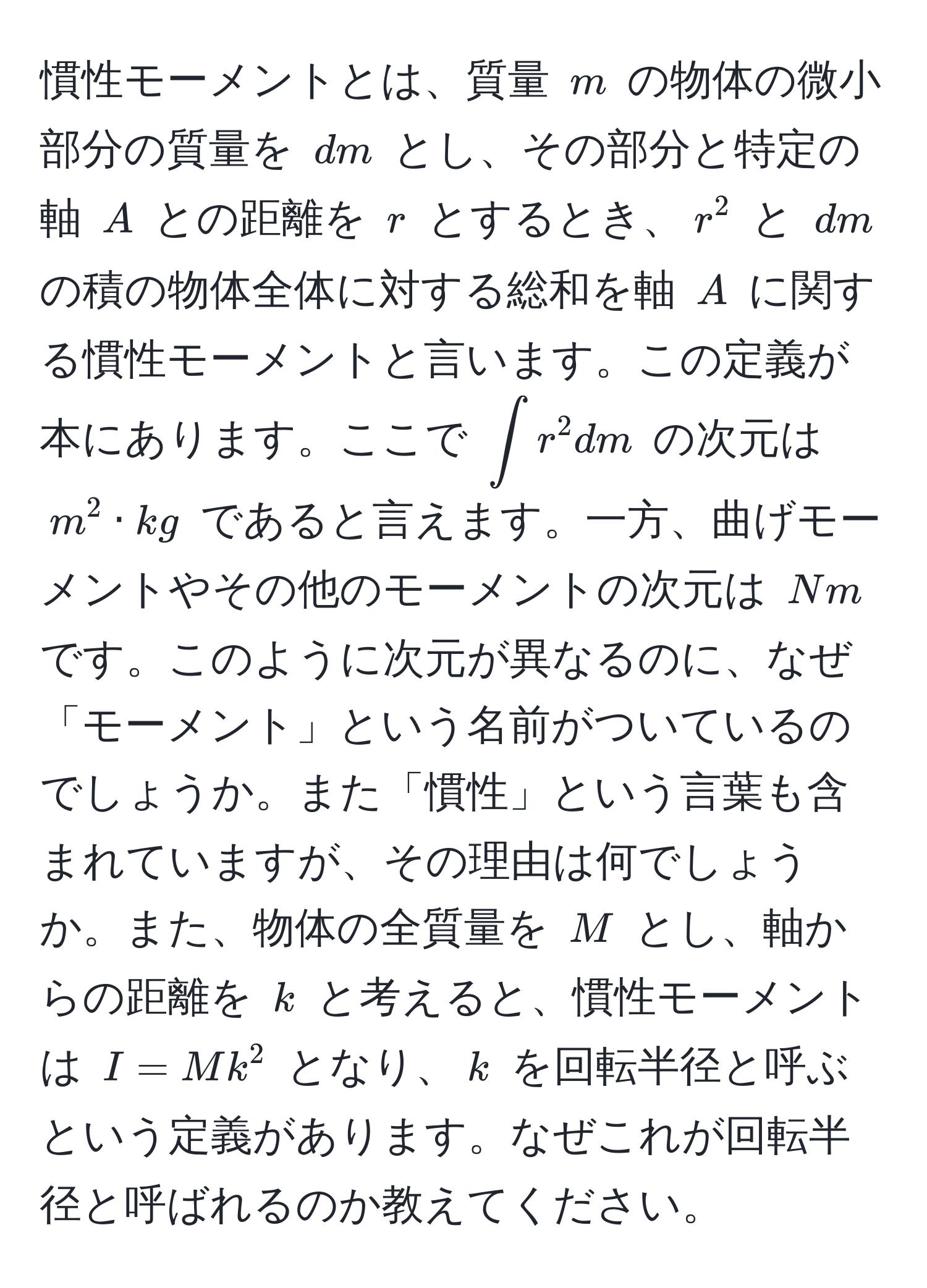 慣性モーメントとは、質量 $m$ の物体の微小部分の質量を $dm$ とし、その部分と特定の軸 $A$ との距離を $r$ とするとき、$r^2$ と $dm$ の積の物体全体に対する総和を軸 $A$ に関する慣性モーメントと言います。この定義が本にあります。ここで $∈t r^2 dm$ の次元は $m^2 · kg$ であると言えます。一方、曲げモーメントやその他のモーメントの次元は $Nm$ です。このように次元が異なるのに、なぜ「モーメント」という名前がついているのでしょうか。また「慣性」という言葉も含まれていますが、その理由は何でしょうか。また、物体の全質量を $M$ とし、軸からの距離を $k$ と考えると、慣性モーメントは $I = Mk^2$ となり、$k$ を回転半径と呼ぶという定義があります。なぜこれが回転半径と呼ばれるのか教えてください。