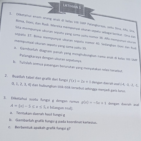 LATIHAN S 
1. Diketahui enam orang anak di kelas VIII SMP Palangkaraya, yaitu Dina, Alfa, Sita 
Bima, Doni, dan Rudi. Mereka mempunyaï ukuran sepatu sebagai berikut : Dina dan 
Sita mempunyai ukuran sepatu yang sama yaitu nomor 38. Alfa mempunyai ukuran 
sepatu 37. Bima mempunyai ukuran sepatu nomor 40. Sedangkan Doni dan Rudi 
mempunyai ukuran sepatu yang sama yaitu 39. 
a. Gambarlah diagram panah yang menghubungkan nama anak di kelas VIII SMP 
Palangkaraya dengan ukuran sepatunya. 
b. Tulislah semua pasangan berurutan yang menyatakan relasi tersebut. 
2. Buatlah tabel dan grafik dari fungsi f(x)=2x+1 dengan daerah asal  -4,-3,-2,-1,
0,1,2,3,4 dan hubungkan titik-titik tersebut sehingga menjadi garis lurus. 
3. Diketahui suatu fungsi g dengan rumus g(x)=-5x+1 dengan daerah asal
A= x|-5≤ x≤ 5 , x bilangan real. 
a. Tentukan daerah hasil fungsi g
b. Gambarlah grafik fungsi g pada koordinat kartesius. 
c. Berbentuk apakah grafik fungsi g?