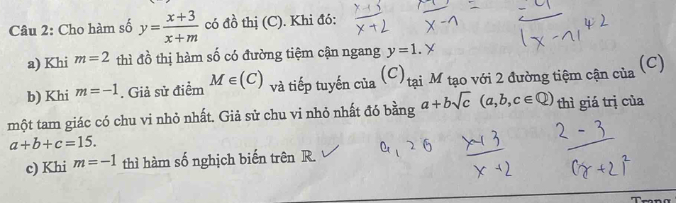 Cho hàm số y= (x+3)/x+m  có đồ thị (C). Khi đó: 
a) Khi m=2 thì đồ thị hàm số có đường tiệm cận ngang y=1. 
b) Khi m=-1. Giả sử điểm M∈ (C) và tiếp tuyến của (c) tại M tạo với 2 đường tiệm cận của (C) 
một tam giác có chu vi nhỏ nhất. Giả sử chu vi nhỏ nhất đó bằng a+bsqrt(c)(a,b,c∈ Q) thì giá trị của
a+b+c=15. 
c) Khi m=-1 thì hàm số nghịch biến trên R.