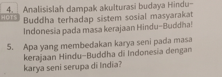 Analisislah dampak akulturasi budaya Hindu- 
HOTS Buddha terhadap sistem sosial masyarakat 
Indonesia pada masa kerajaan Hindu-Buddha! 
5. Apa yang membedakan karya seni pada masa 
kerajaan Hindu-Buddha di Indonesia dengan 
karya seni serupa di India?