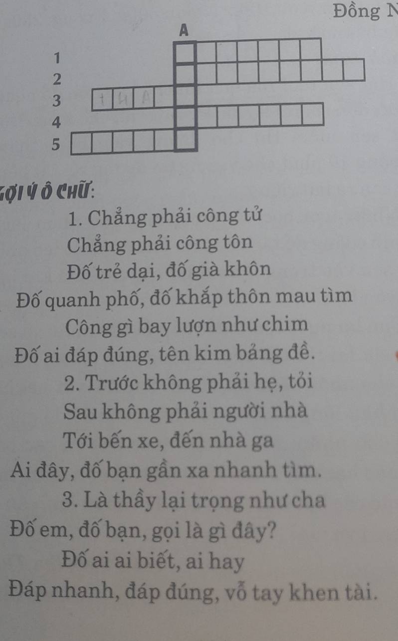 Đồng N 
Gợi Ý Ô Chữ: 
1. Chẳng phải công tử 
Chẳng phải công tôn 
Đố trẻ dại, đố già khôn 
Đố quanh phố, đố khắp thôn mau tìm 
Công gì bay lượn như chim 
Đố ai đáp đúng, tên kim bảng đề. 
2. Trước không phải hẹ, tỏi 
Sau không phải người nhà 
Tới bến xe, đến nhà ga 
Ai đây, đố bạn gần xa nhanh tìm. 
3. Là thầy lại trọng như cha 
Đố em, đố bạn, gọi là gì đây? 
Đố ai ai biết, ai hay 
Đáp nhanh, đáp đúng, vỗ tay khen tài.