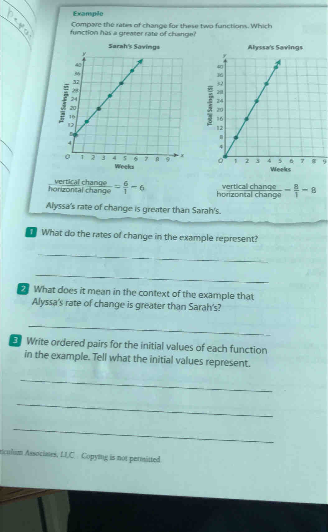 Example 
Compare the rates of change for these two functions. Which 
function has a greater rate of change? 

9 

vertical change 
_ verticalch a nd frac e 
horizontal change = 6/1 =6 = 8/1 =8
horizontal change 
Alyssa’s rate of change is greater than Sarah’s. 
What do the rates of change in the example represent? 
_ 
_ 
2 What does it mean in the context of the example that 
Alyssa’s rate of change is greater than Sarah’s? 
_ 
B Write ordered pairs for the initial values of each function 
in the example. Tell what the initial values represent. 
_ 
_ 
_ 
iculum Associates, LLC Copying is not permitted.