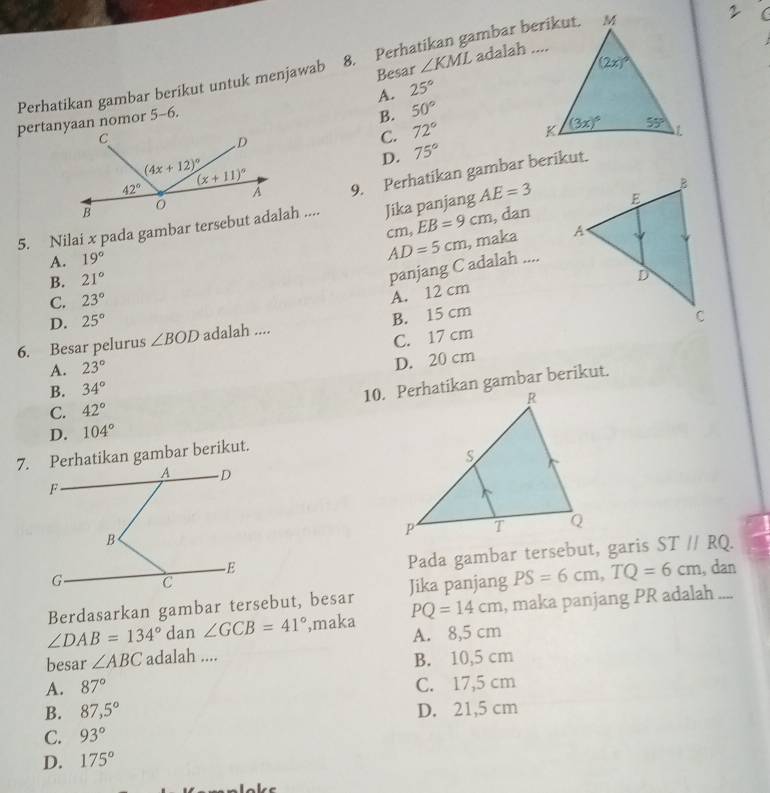 Perhatikan gambar berikut untuk menjawab 8. Perhatikan gambar berikut. adalah ....
2
Besar ∠ KML
A. 25°
pertanyaan nomor 5-6.
B. 50°
C. 72°
D. 75°
9. Perhatikan gambar berikut.
, dan
5. Nilai x pada gambar tersebut adalah .... Jika panjang AE=3
A. 19° cm, EB=9cm
B. 21° AD=5cm , maka
panjang C adalah ....
C. 23°
A. 12 cm
D. 25°
6. Besar pelurus ∠ BOD adalah .... B. 15 cm
C. 17 cm
A. 23°
D. 20 cm
B. 34°
10. Perhatikan gambar berikut.
C. 42°
D. 104°
7. Perhatikan gambar berikut.
Pada gambar tersebut, garis ST//RQ.
Berdasarkan gambar tersebut, besar Jika panjang PS=6cm,TQ=6cm , dan
∠ DAB=134° dan ∠ GCB=41° ',maka PQ=14cm , maka panjang PR adalah ....
A. 8,5 cm
besar ∠ ABC adalah ....
B. 10,5 cm
A. 87° C. 17,5 cm
B. 87,5° D. 21,5 cm
C. 93°
D. 175°