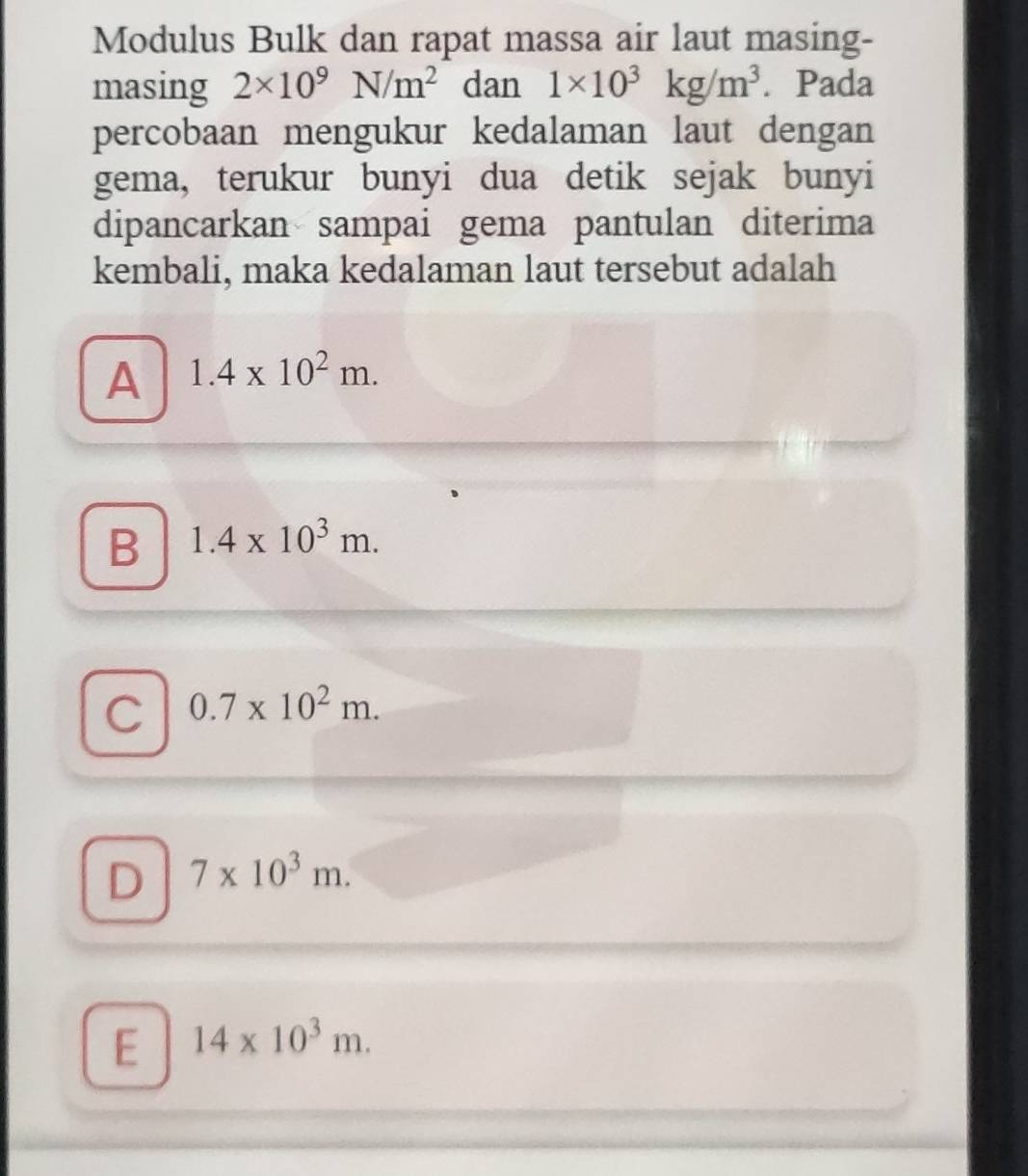 Modulus Bulk dan rapat massa air laut masing-
masing 2* 10^9N/m^2 dan 1* 10^3kg/m^3. Pada
percobaan mengukur kedalaman laut dengan
gema, terukur bunyi dua detik sejak bunyi
dipancarkan sampai gema pantulan diterima
kembali, maka kedalaman laut tersebut adalah
A 1.4* 10^2m.
B 1.4* 10^3m.
C 0.7* 10^2m.
D 7* 10^3m.
E 14* 10^3m.